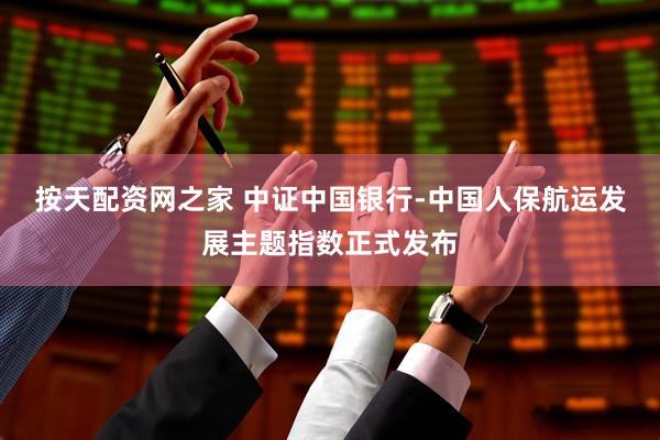 按天配资网之家 中证中国银行-中国人保航运发展主题指数正式发布