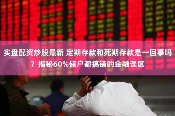 实盘配资炒股最新 定期存款和死期存款是一回事吗？揭秘60%储户都搞错的金融误区