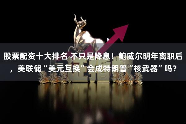 股票配资十大排名 不只是降息！鲍威尔明年离职后，美联储“美元互换”会成特朗普“核武器”吗？