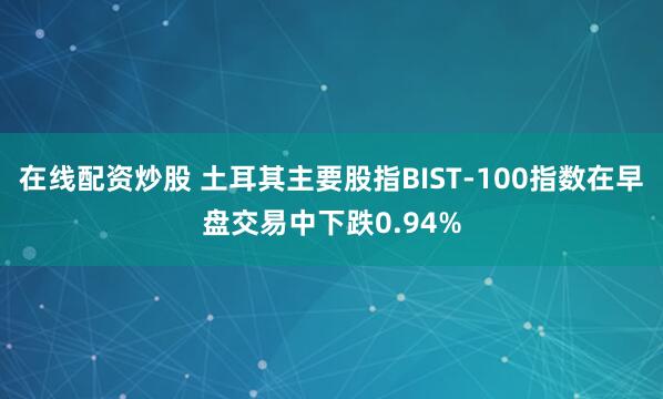 在线配资炒股 土耳其主要股指BIST-100指数在早盘交易中下跌0.94%