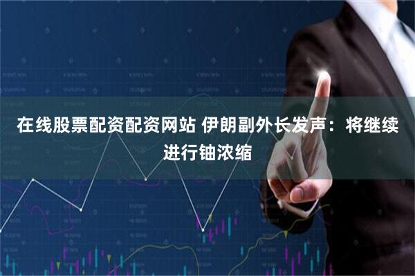 在线股票配资配资网站 伊朗副外长发声：将继续进行铀浓缩
