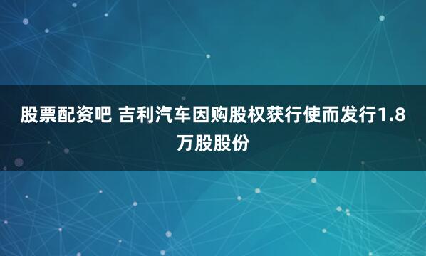 股票配资吧 吉利汽车因购股权获行使而发行1.8万股股份