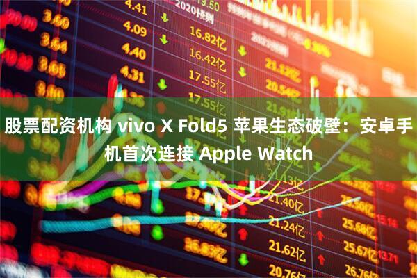 股票配资机构 vivo X Fold5 苹果生态破壁：安卓手机首次连接 Apple Watch