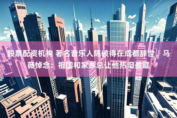 股票配资机构 著名音乐人陈彼得在成都辞世，马薇悼念：祖国和家乡总让他热泪盈眶