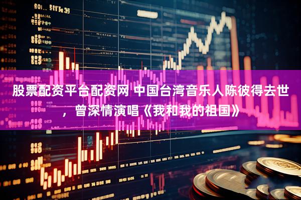 股票配资平台配资网 中国台湾音乐人陈彼得去世，曾深情演唱《我和我的祖国》