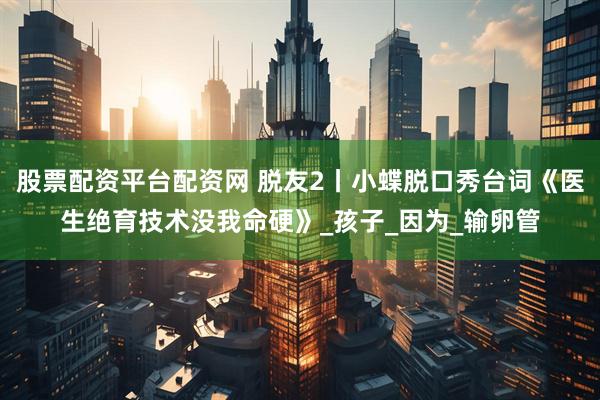 股票配资平台配资网 脱友2丨小蝶脱口秀台词《医生绝育技术没我命硬》_孩子_因为_输卵管