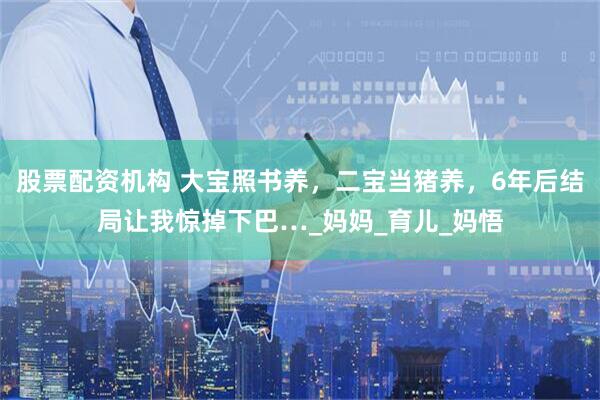 股票配资机构 大宝照书养，二宝当猪养，6年后结局让我惊掉下巴…_妈妈_育儿_妈悟