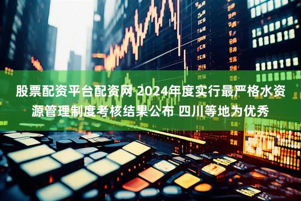 股票配资平台配资网 2024年度实行最严格水资源管理制度考核结果公布 四川等地为优秀