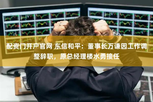 配资门开户官网 东信和平：董事长万谦因工作调整辞职，原总经理楼水勇接任