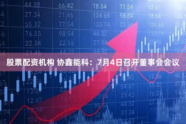 股票配资机构 协鑫能科：7月4日召开董事会会议