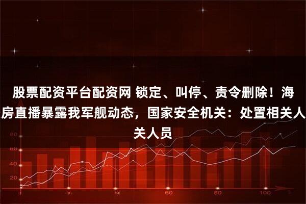 股票配资平台配资网 锁定、叫停、责令删除！海景房直播暴露我军舰动态，国家安全机关：处置相关人员
