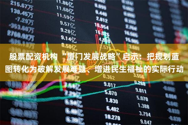 股票配资机构 “厦门发展战略”启示：把规划蓝图转化为破解发展难题、增进民生福祉的实际行动
