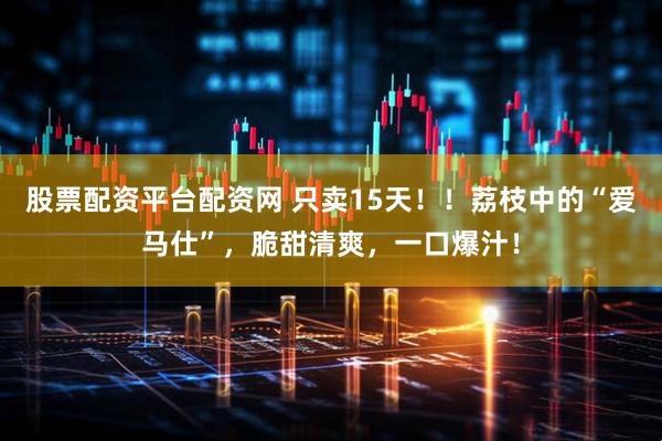 股票配资平台配资网 只卖15天！！荔枝中的“爱马仕”，脆甜清爽，一口爆汁！