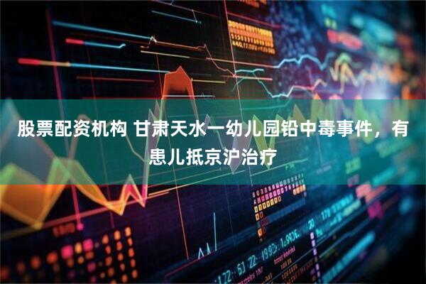 股票配资机构 甘肃天水一幼儿园铅中毒事件，有患儿抵京沪治疗