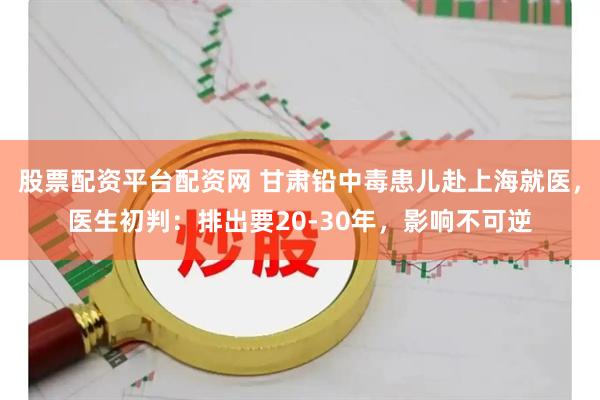股票配资平台配资网 甘肃铅中毒患儿赴上海就医，医生初判：排出要20-30年，影响不可逆