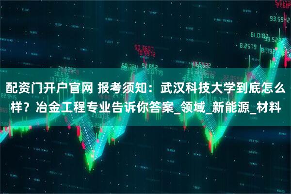 配资门开户官网 报考须知：武汉科技大学到底怎么样？冶金工程专业告诉你答案_领域_新能源_材料