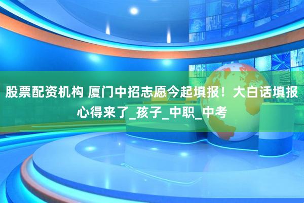 股票配资机构 厦门中招志愿今起填报！大白话填报心得来了_孩子_中职_中考
