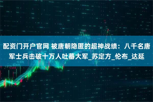 配资门开户官网 被唐朝隐匿的超神战绩：八千名唐军士兵击破十万人吐蕃大军_苏定方_伦布_达延