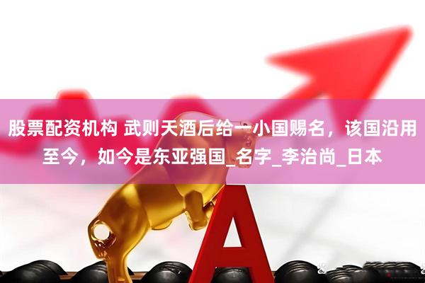 股票配资机构 武则天酒后给一小国赐名，该国沿用至今，如今是东亚强国_名字_李治尚_日本