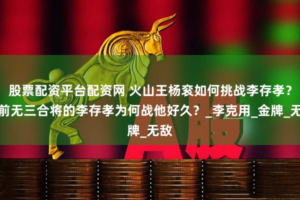 股票配资平台配资网 火山王杨衮如何挑战李存孝？马前无三合将的李存孝为何战他好久？_李克用_金牌_无敌