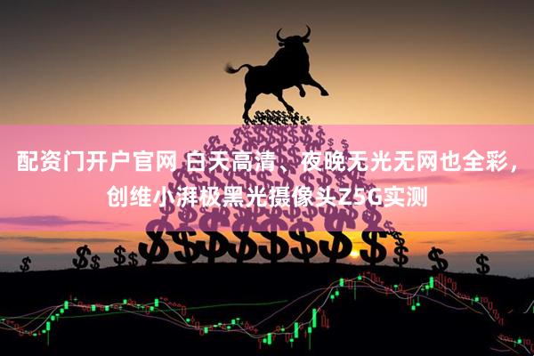 配资门开户官网 白天高清、夜晚无光无网也全彩，创维小湃极黑光摄像头Z5G实测