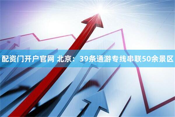 配资门开户官网 北京：39条通游专线串联50余景区
