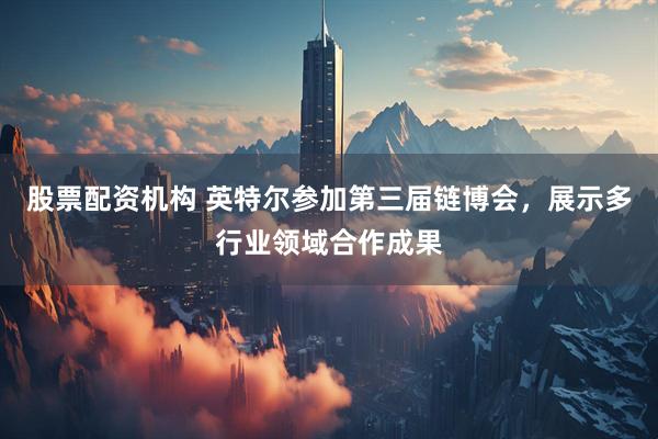 股票配资机构 英特尔参加第三届链博会，展示多行业领域合作成果