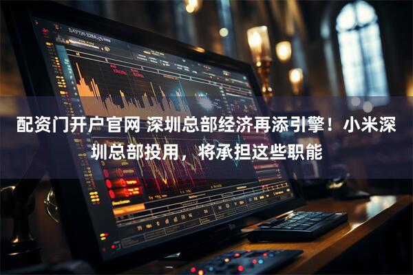 配资门开户官网 深圳总部经济再添引擎！小米深圳总部投用，将承担这些职能