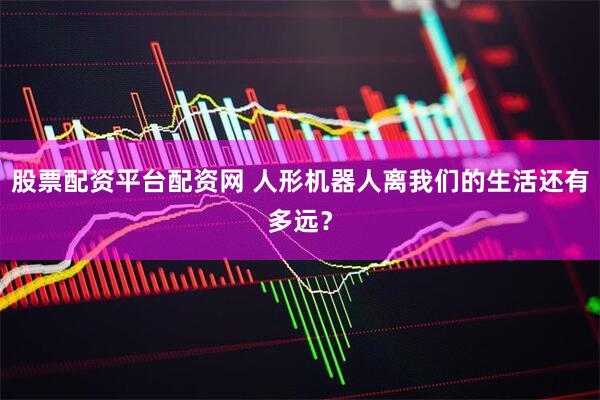 股票配资平台配资网 人形机器人离我们的生活还有多远？