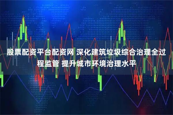 股票配资平台配资网 深化建筑垃圾综合治理全过程监管 提升城市环境治理水平