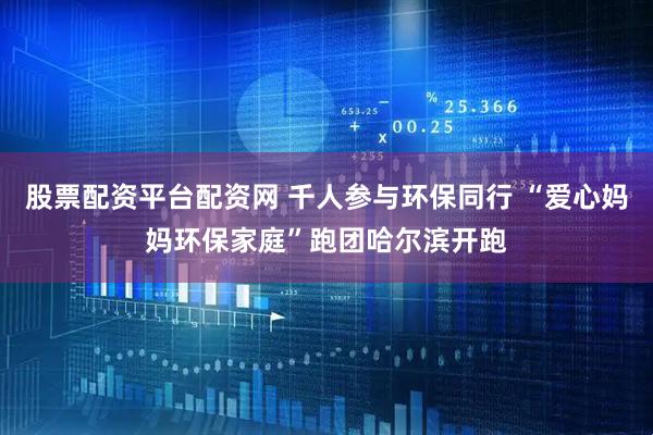 股票配资平台配资网 千人参与环保同行 “爱心妈妈环保家庭”跑团哈尔滨开跑