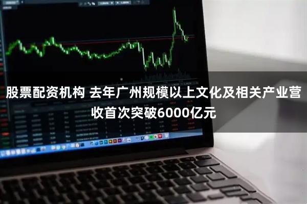 股票配资机构 去年广州规模以上文化及相关产业营收首次突破6000亿元
