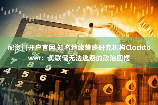 配资门开户官网 知名地缘策略研究机构Clocktower：美联储无法逃避的政治回摆