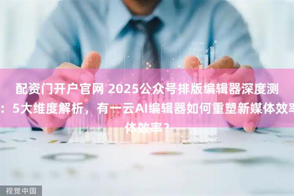 配资门开户官网 2025公众号排版编辑器深度测评：5大维度解析，有一云AI编辑器如何重塑新媒体效率？