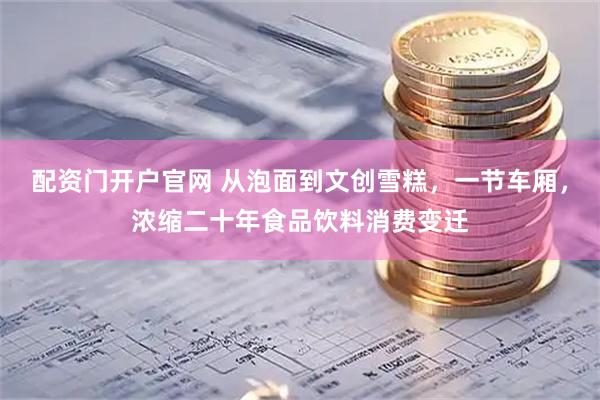 配资门开户官网 从泡面到文创雪糕，一节车厢，浓缩二十年食品饮料消费变迁