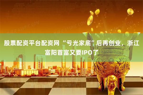 股票配资平台配资网 “亏光家底”后再创业，浙江富阳首富又要IPO了