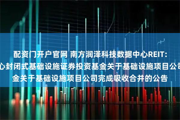配资门开户官网 南方润泽科技数据中心REIT: 南方润泽科技数据中心封闭式基础设施证券投资基金关于基础设施项目公司完成吸收合并的公告