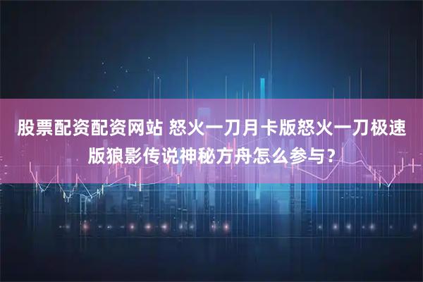 股票配资配资网站 怒火一刀月卡版怒火一刀极速版狼影传说神秘方舟怎么参与？