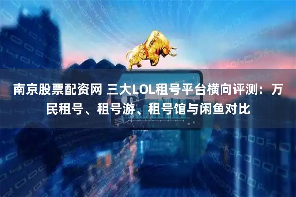 南京股票配资网 三大LOL租号平台横向评测：万民租号、租号游、租号馆与闲鱼对比