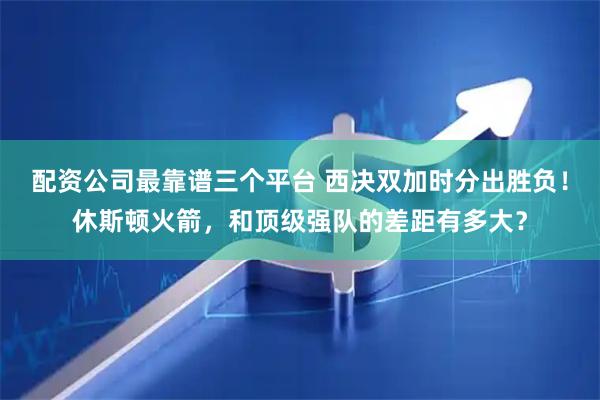 配资公司最靠谱三个平台 西决双加时分出胜负！休斯顿火箭，和顶级强队的差距有多大？