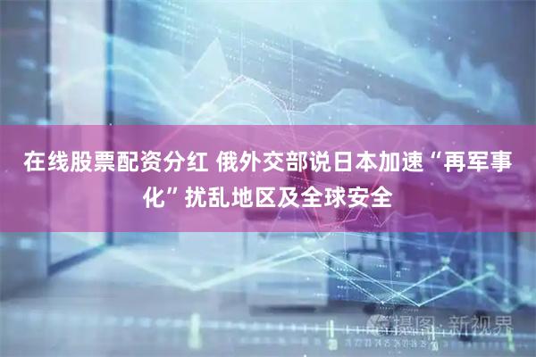 在线股票配资分红 俄外交部说日本加速“再军事化”扰乱地区及全球安全